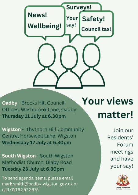 Poster for upcoming Residents' Forums:Oadby - Brocks Hill Council Offices, Washbrook Lane, Oadby Thursday 11 July at 6.30pmWigston - Thythorn Hill Community Centre, Horsewell Lane, WigstonWednesday 17 July at 6.30pmSouth Wigston - South Wigston Methodist Church, Blaby RoadTuesday 23 July at 6.30pmTo send agenda items, please email mark.smith@oadby-wigston.gov.uk or call 0116 257 2675