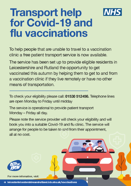 An NHS poster with text: Transport help for Covid-19 and flu vaccinations.To help people that are unable to travel to a vaccination clinic a free patient transport service is now available.The service has been set up to provide eligible residents in Leicestershire and Rutland the opportunity to get vaccinated this autumn by helping them to get to and from a vaccination clinic if they live remotely or have no other means of transportation.To check your eligibility please call: 01530 512456. Telephone lines are open Monday to Friday until middayThe service is operational to provide patient transportMonday – Friday all day.Please note the service provider will check your eligibility and will book you into a suitable Covid-19 and flu clinic. The service will arrange for people to be taken to and from their appointment, all at no cost.