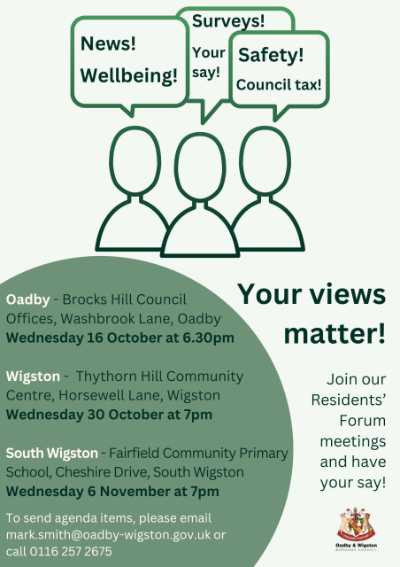 Poster for upcoming Residents' Forums.Oadby - Brocks Hill Council Offices, Washbrook Lane, Oadby, Wednesday 16 October at 6.30pm.Wigston - Thythorn Hill Community Centre, Horsewell Lane, Wigston, Wednesday 30 October at 7pm.South Wigston - Fairfield Community Primary School, Cheshire Drive, South Wigston, Wednesday 6 November at 7pm.